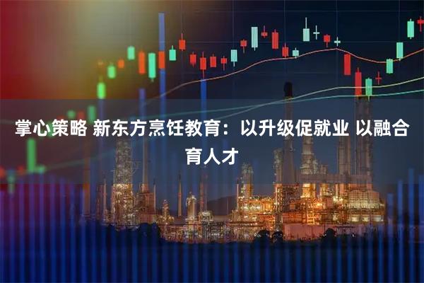 掌心策略 新东方烹饪教育：以升级促就业 以融合育人才