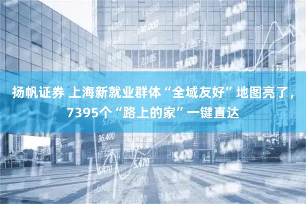 扬帆证券 上海新就业群体“全域友好”地图亮了，7395个“路上的家”一键直达