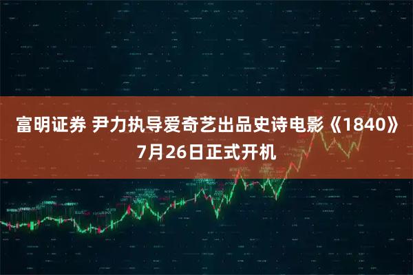富明证券 尹力执导爱奇艺出品史诗电影《1840》7月26日正式开机