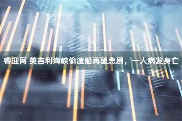 睿迎网 英吉利海峡偷渡船再酿悲剧，一人病发身亡