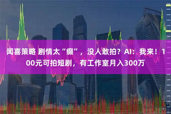 闻喜策略 剧情太“癫”，没人敢拍？AI：我来！100元可拍短剧，有工作室月入300万