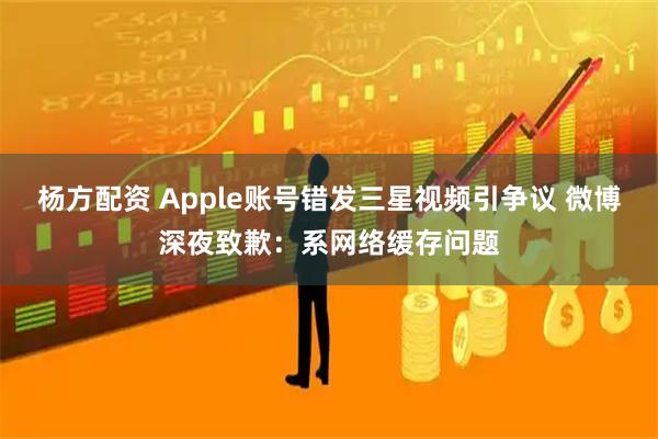 杨方配资 Apple账号错发三星视频引争议 微博深夜致歉：系网络缓存问题