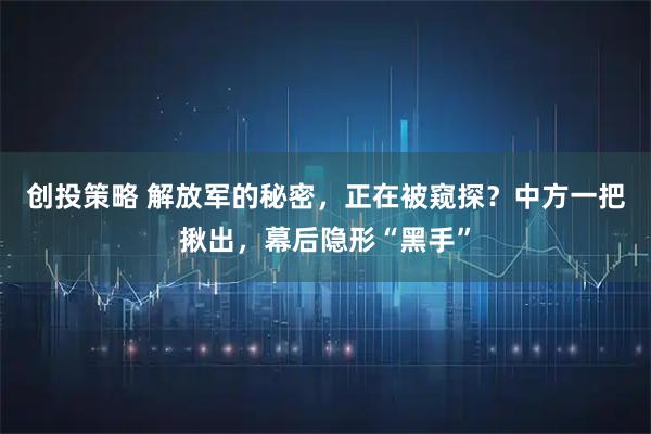创投策略 解放军的秘密，正在被窥探？中方一把揪出，幕后隐形“黑手”