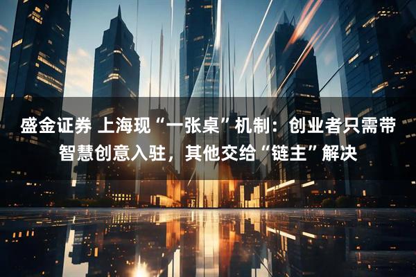 盛金证券 上海现“一张桌”机制:创业者只需带智慧创意入驻,其他交给“链主”解决
