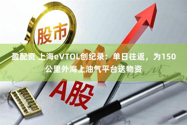 盈配资 上海eVTOL创纪录：单日往返，为150公里外海上油气平台送物资