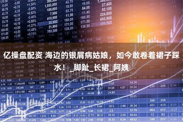 亿操盘配资 海边的银屑病姑娘，如今敢卷着裙子踩水！_脚趾_长裙_阿姨