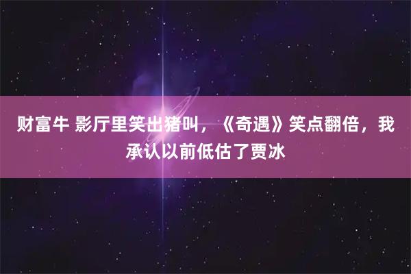 财富牛 影厅里笑出猪叫，《奇遇》笑点翻倍，我承认以前低估了贾冰