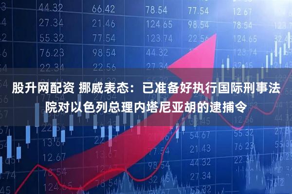 股升网配资 挪威表态：已准备好执行国际刑事法院对以色列总理内塔尼亚胡的逮捕令