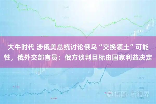 大牛时代 涉俄美总统讨论俄乌“交换领土”可能性，俄外交部官员：俄方谈判目标由国家利益决定