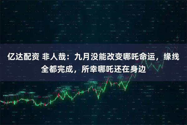 亿达配资 非人哉：九月没能改变哪吒命运，缘线全都完成，所幸哪吒还在身边