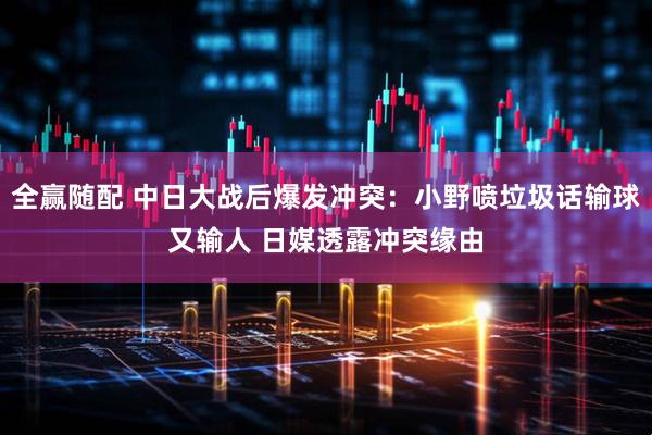 全赢随配 中日大战后爆发冲突：小野喷垃圾话输球又输人 日媒透露冲突缘由