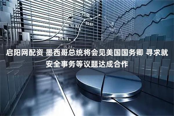 启阳网配资 墨西哥总统将会见美国国务卿 寻求就安全事务等议题达成合作