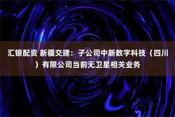 汇银配资 新疆交建：子公司中新数字科技（四川）有限公司当前无卫星相关业务