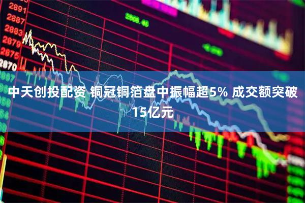 中天创投配资 铜冠铜箔盘中振幅超5% 成交额突破15亿元