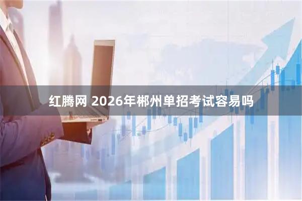 红腾网 2026年郴州单招考试容易吗