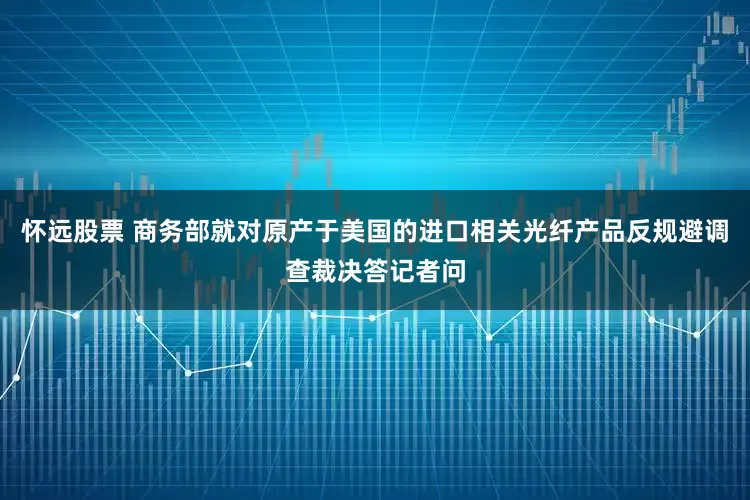 怀远股票 商务部就对原产于美国的进口相关光纤产品反规避调查裁决答记者问