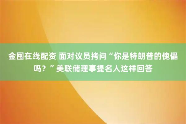金囤在线配资 面对议员拷问“你是特朗普的傀儡吗？”美联储理事提名人这样回答