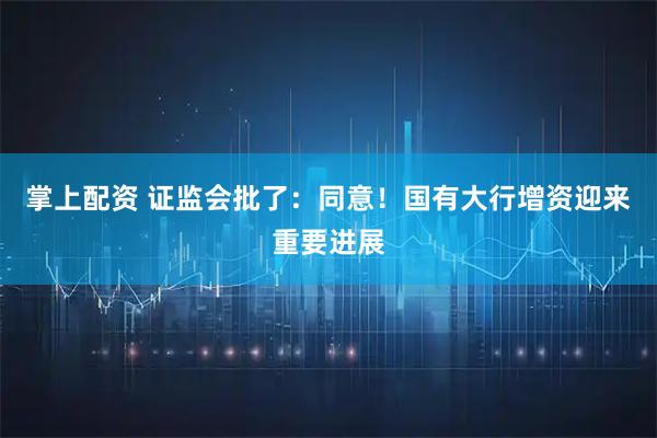 掌上配资 证监会批了：同意！国有大行增资迎来重要进展