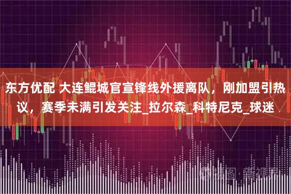 东方优配 大连鲲城官宣锋线外援离队，刚加盟引热议，赛季未满引发关注_拉尔森_科特尼克_球迷