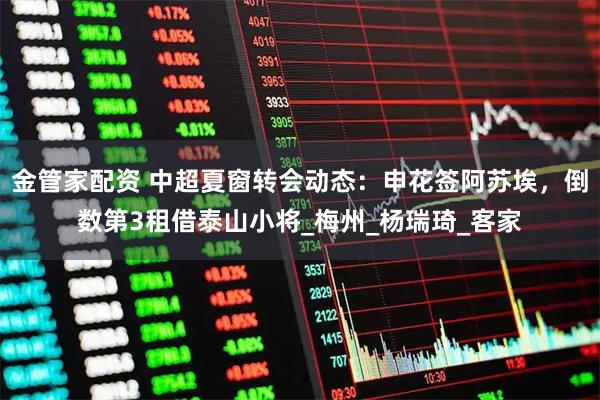 金管家配资 中超夏窗转会动态：申花签阿苏埃，倒数第3租借泰山小将_梅州_杨瑞琦_客家