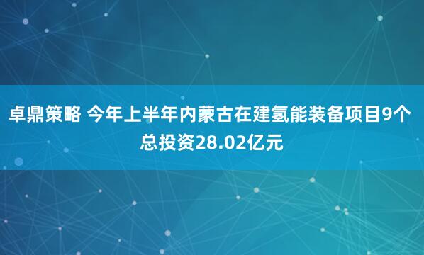 卓鼎策略 今年上半年内蒙古在建氢能装备项目9个 总投资28.02亿元