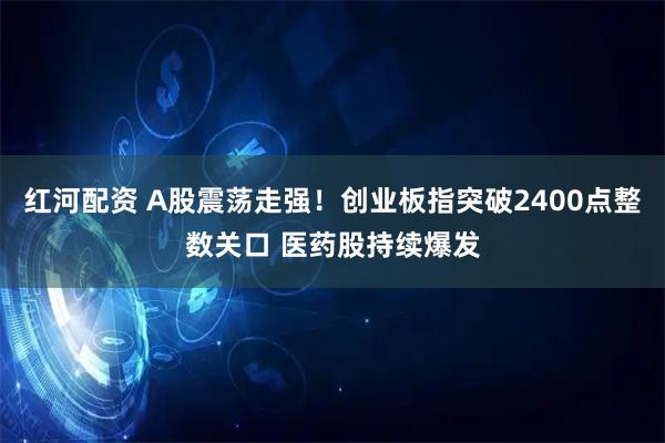 红河配资 A股震荡走强！创业板指突破2400点整数关口 医药股持续爆发