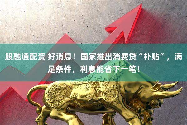 股融通配资 好消息！国家推出消费贷“补贴”，满足条件，利息能省下一笔！
