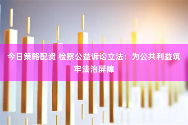 今日策略配资 检察公益诉讼立法:为公共利益筑牢法治屏障