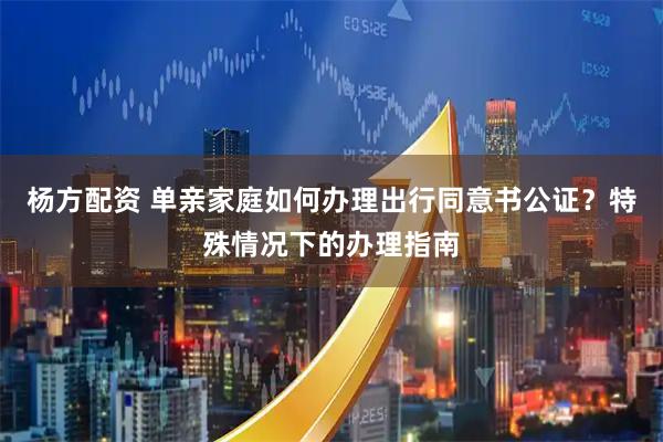 杨方配资 单亲家庭如何办理出行同意书公证？特殊情况下的办理指南