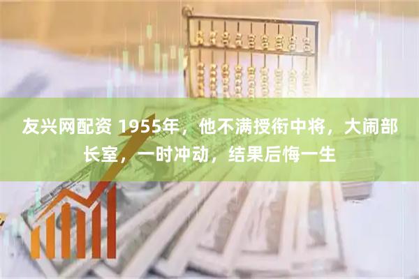 友兴网配资 1955年，他不满授衔中将，大闹部长室，一时冲动，结果后悔一生