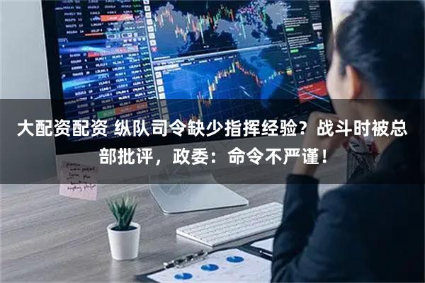大配资配资 纵队司令缺少指挥经验？战斗时被总部批评，政委：命令不严谨！