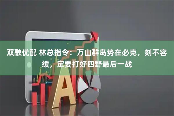 双融优配 林总指令：万山群岛势在必克，刻不容缓，定要打好四野最后一战