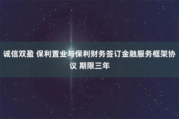 诚信双盈 保利置业与保利财务签订金融服务框架协议 期限三年