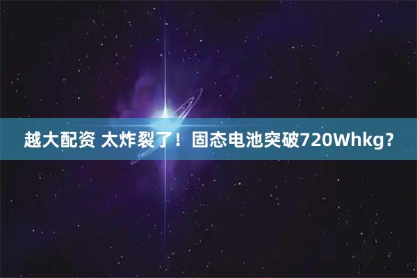 越大配资 太炸裂了！固态电池突破720Whkg？
