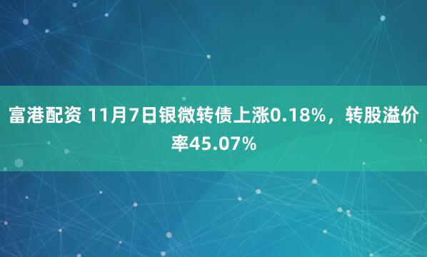 富港配资 11月7日银微转债上涨0.18%，转股溢价率45.07%
