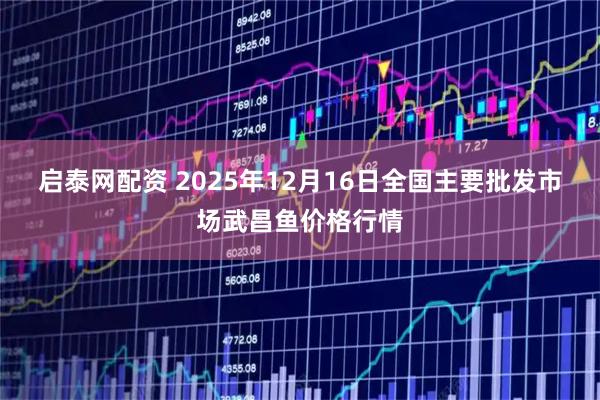 启泰网配资 2025年12月16日全国主要批发市场武昌鱼价格行情